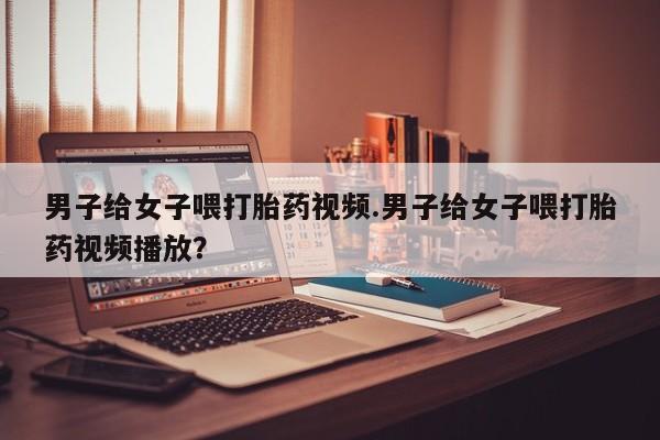 打胎药专卖微信男子给女子喂打胎药视频.男子给女子喂打胎药视频播放？