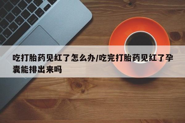打胎药专卖微信吃打胎药见红了怎么办/吃完打胎药见红了孕囊能排出来吗