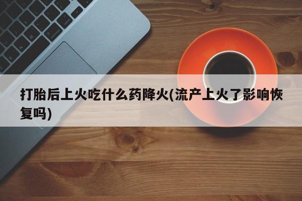打胎药专卖微信打胎后上火吃什么药降火(流产上火了影响恢复吗)
