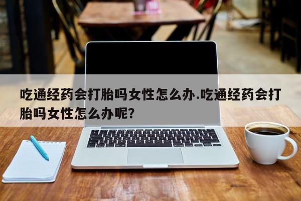 打胎药专卖微信吃通经药会打胎吗女性怎么办.吃通经药会打胎吗女性怎么办呢？