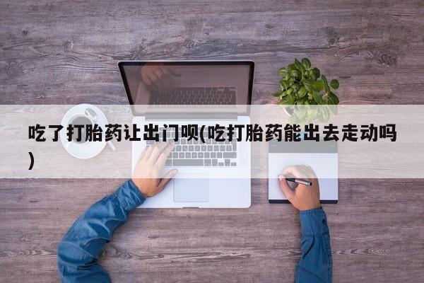 打胎药专卖微信吃了打胎药让出门呗(吃打胎药能出去走动吗)