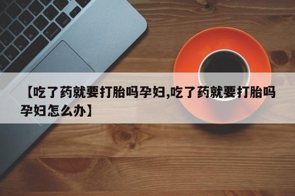 打胎药专卖微信【吃了药就要打胎吗孕妇,吃了药就要打胎吗孕妇怎么办】