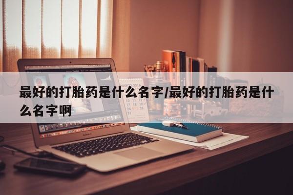 打胎药专卖微信最好的打胎药是什么名字/最好的打胎药是什么名字啊
