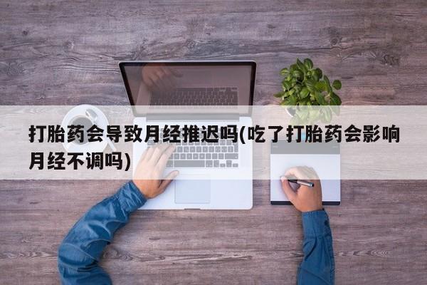 打胎药专卖微信打胎药会导致月经推迟吗(吃了打胎药会影响月经不调吗)