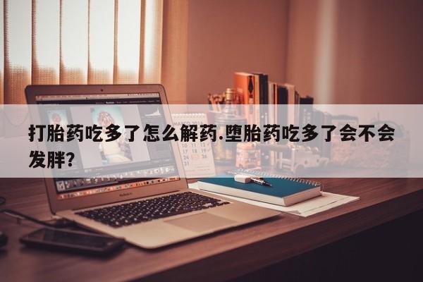 打胎药专卖微信打胎药吃多了怎么解药.堕胎药吃多了会不会发胖？