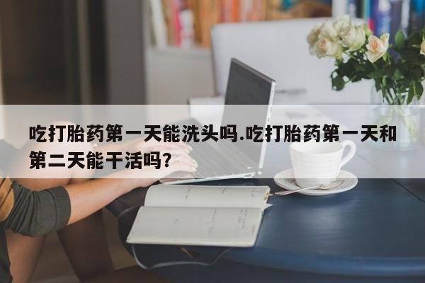 打胎药专卖微信吃打胎药第一天能洗头吗.吃打胎药第一天和第二天能干活吗？