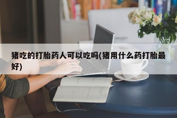 打胎药专卖微信猪吃的打胎药人可以吃吗(猪用什么药打胎最好)