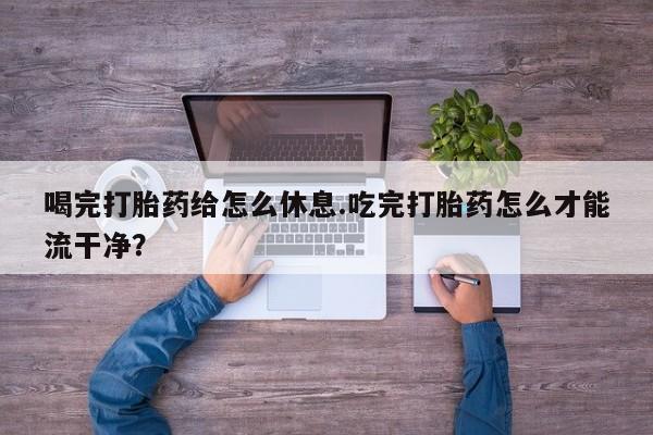 打胎药专卖微信喝完打胎药给怎么休息.吃完打胎药怎么才能流干净？