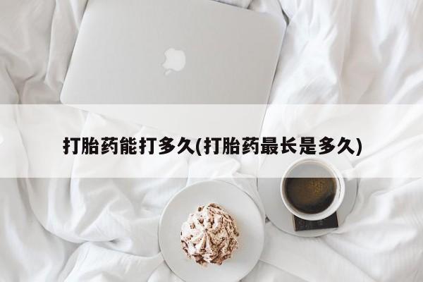 打胎药专卖微信打胎药能打多久(打胎药最长是多久)