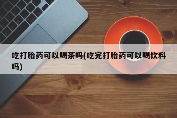 打胎药专卖微信吃打胎药可以喝茶吗(吃完打胎药可以喝饮料吗)