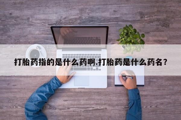 打胎药专卖微信打胎药指的是什么药啊.打胎药是什么药名？