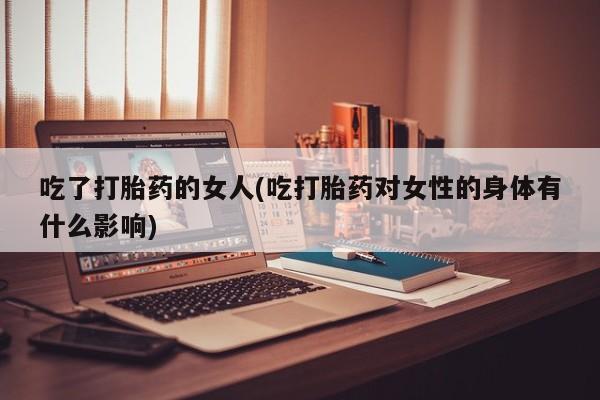 打胎药专卖微信吃了打胎药的女人(吃打胎药对女性的身体有什么影响)