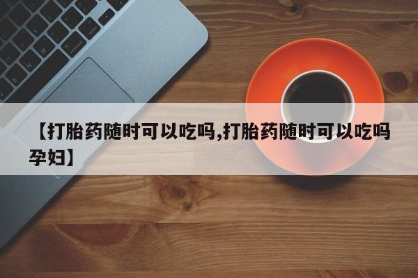 打胎药专卖微信【打胎药随时可以吃吗,打胎药随时可以吃吗孕妇】