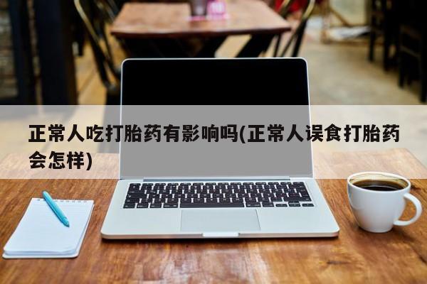 打胎药专卖微信正常人吃打胎药有影响吗(正常人误食打胎药会怎样)