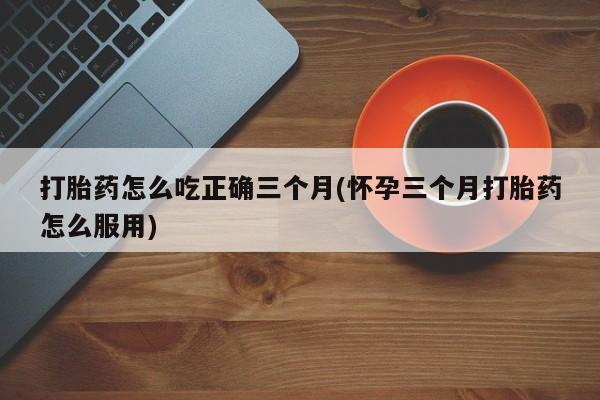 打胎药专卖微信打胎药怎么吃正确三个月(怀孕三个月打胎药怎么服用)