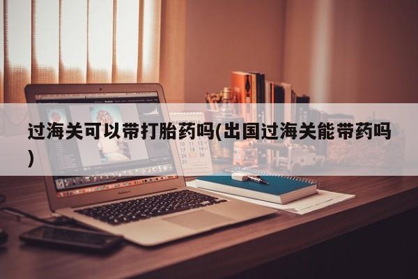 打胎药专卖微信过海关可以带打胎药吗(出国过海关能带药吗)