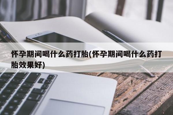 打胎药专卖微信怀孕期间喝什么药打胎(怀孕期间喝什么药打胎效果好)