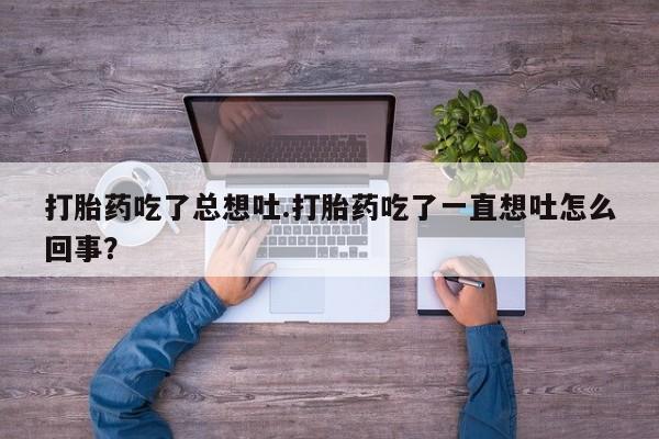 打胎药专卖微信打胎药吃了总想吐.打胎药吃了一直想吐怎么回事？