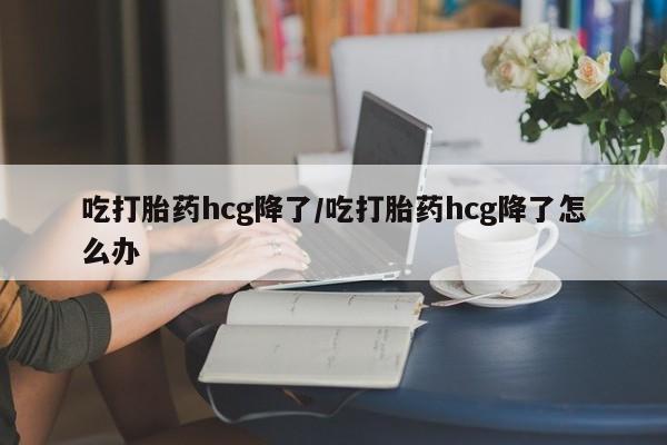 打胎药专卖微信吃打胎药hcg降了/吃打胎药hcg降了怎么办