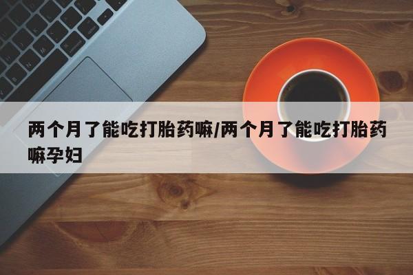 打胎药专卖微信两个月了能吃打胎药嘛/两个月了能吃打胎药嘛孕妇