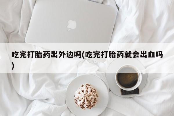 打胎药专卖微信吃完打胎药出外边吗(吃完打胎药就会出血吗)