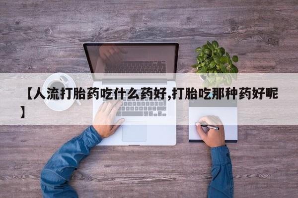 打胎药专卖微信【人流打胎药吃什么药好,打胎吃那种药好呢】