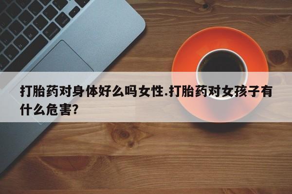 打胎药专卖微信打胎药对身体好么吗女性.打胎药对女孩子有什么危害？
