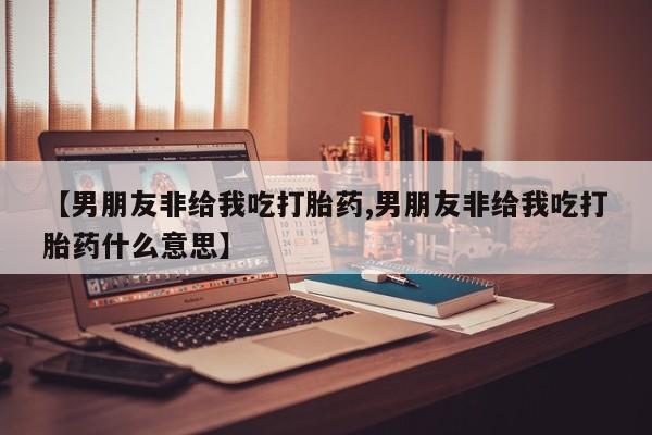 打胎药专卖微信【男朋友非给我吃打胎药,男朋友非给我吃打胎药什么意思】