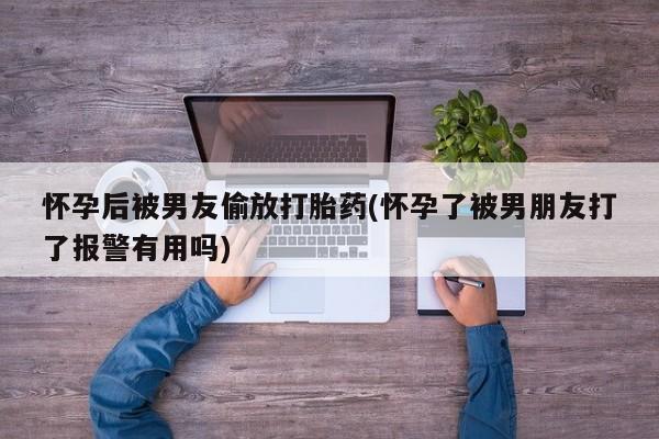 打胎药专卖微信怀孕后被男友偷放打胎药(怀孕了被男朋友打了报警有用吗)