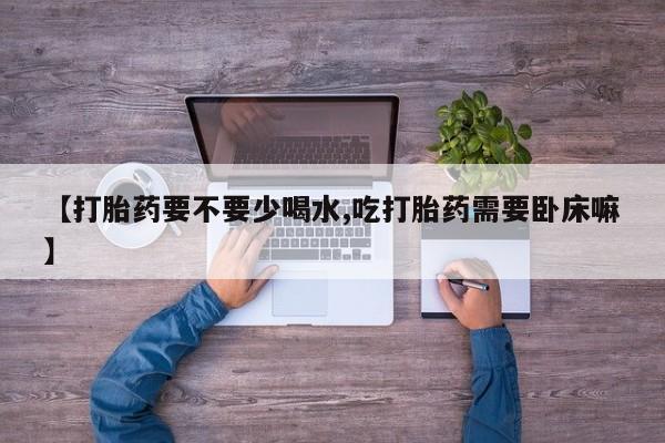 打胎药专卖微信【打胎药要不要少喝水,吃打胎药需要卧床嘛】