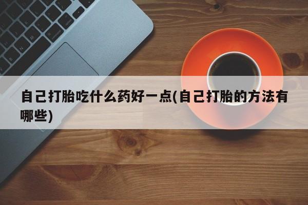 打胎药专卖微信自己打胎吃什么药好一点(自己打胎的方法有哪些)