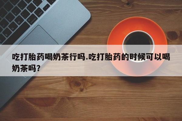 打胎药专卖微信吃打胎药喝奶茶行吗.吃打胎药的时候可以喝奶茶吗？