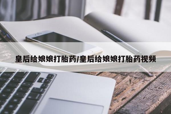 打胎药专卖微信皇后给娘娘打胎药/皇后给娘娘打胎药视频