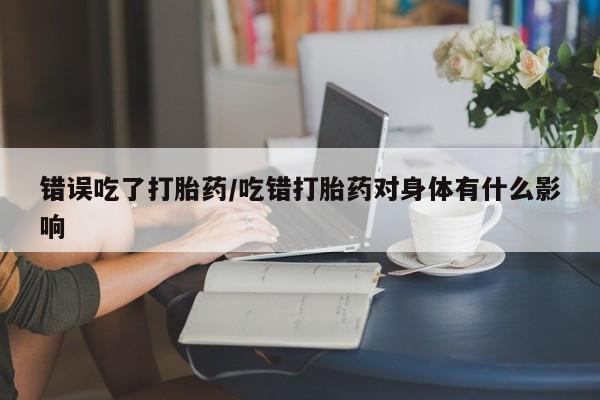 打胎药专卖微信错误吃了打胎药/吃错打胎药对身体有什么影响