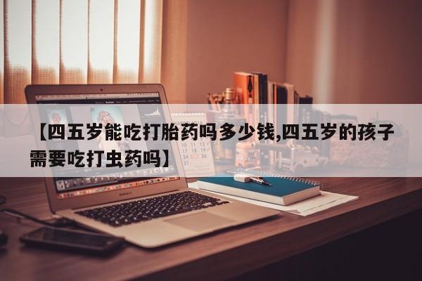 打胎药专卖微信【四五岁能吃打胎药吗多少钱,四五岁的孩子需要吃打虫药吗】