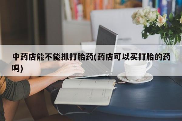 打胎药专卖微信中药店能不能抓打胎药(药店可以买打胎的药吗)