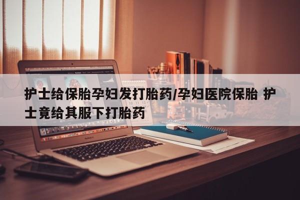 打胎药专卖微信护士给保胎孕妇发打胎药/孕妇医院保胎 护士竟给其服下打胎药