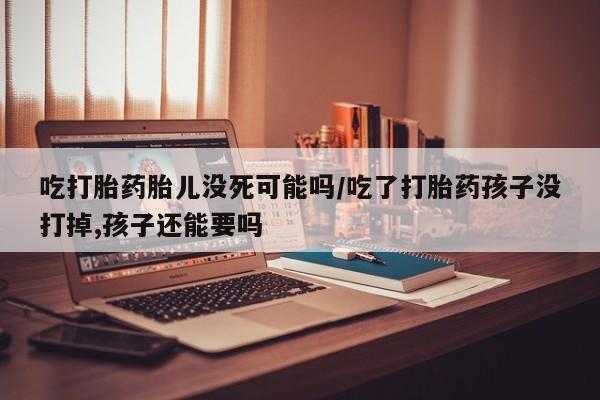 打胎药专卖微信吃打胎药胎儿没死可能吗/吃了打胎药孩子没打掉,孩子还能要吗