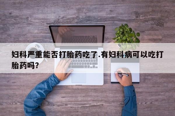 打胎药专卖微信妇科严重能否打胎药吃了.有妇科病可以吃打胎药吗？