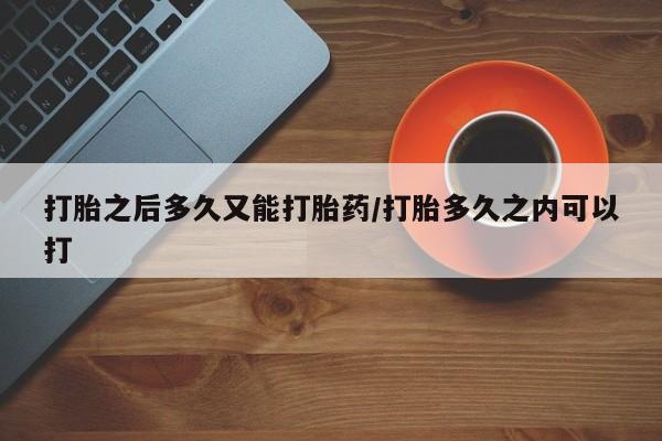 打胎药专卖微信打胎之后多久又能打胎药/打胎多久之内可以打