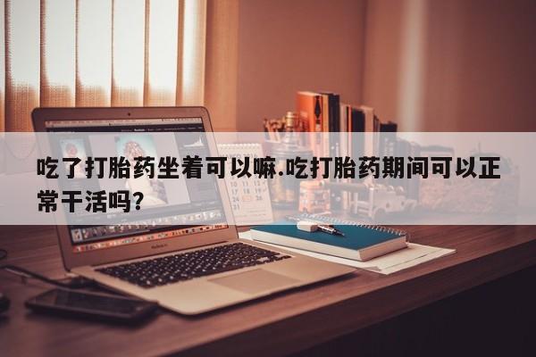 打胎药专卖微信吃了打胎药坐着可以嘛.吃打胎药期间可以正常干活吗？