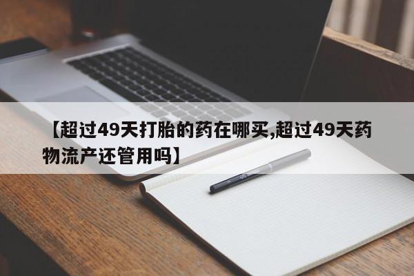 打胎药专卖微信【超过49天打胎的药在哪买,超过49天药物流产还管用吗】
