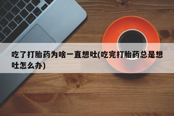 打胎药专卖微信吃了打胎药为啥一直想吐(吃完打胎药总是想吐怎么办)