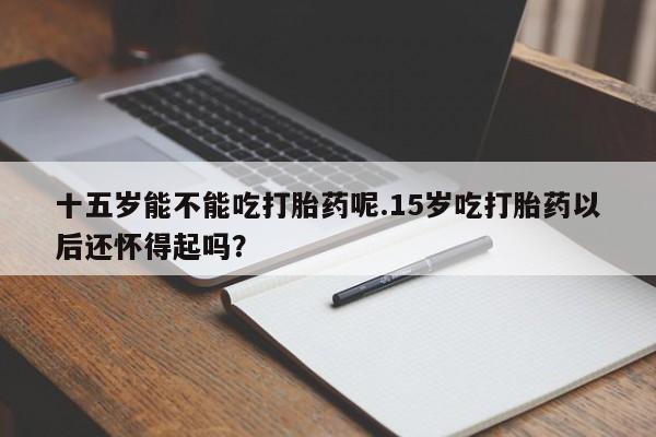 打胎药专卖微信十五岁能不能吃打胎药呢.15岁吃打胎药以后还怀得起吗？