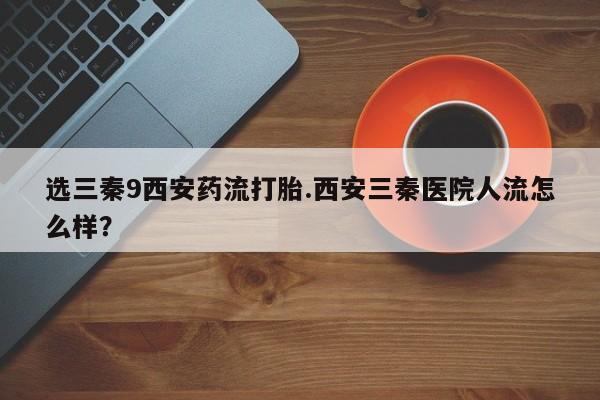 打胎药专卖微信选三秦9西安药流打胎.西安三秦医院人流怎么样？