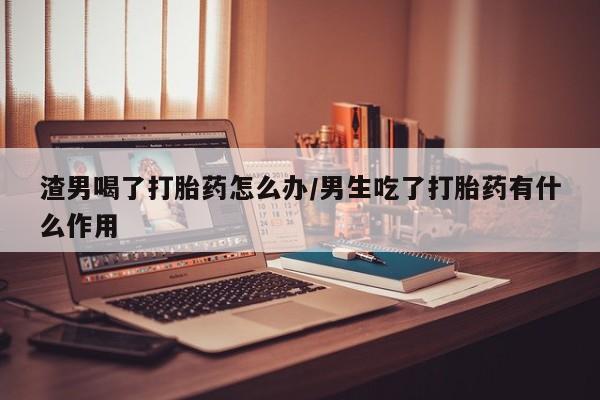 打胎药专卖微信渣男喝了打胎药怎么办/男生吃了打胎药有什么作用