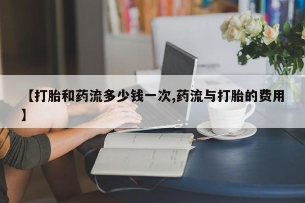 打胎药专卖微信【打胎和药流多少钱一次,药流与打胎的费用】