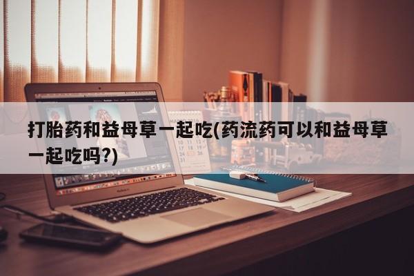 打胎药专卖微信打胎药和益母草一起吃(药流药可以和益母草一起吃吗?)