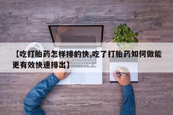 打胎药专卖微信【吃打胎药怎样排的快,吃了打胎药如何做能更有效快速排出】