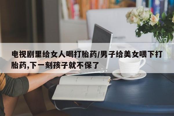 打胎药专卖微信电视剧里给女人喝打胎药/男子给美女喂下打胎药,下一刻孩子就不保了